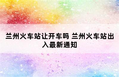 兰州火车站让开车吗 兰州火车站出入最新通知